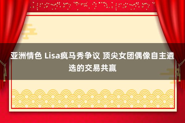 亚洲情色 Lisa疯马秀争议 顶尖女团偶像自主遴选的交易共赢