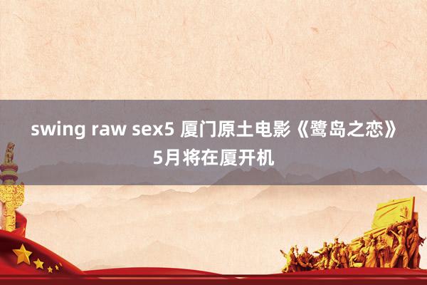 swing raw sex5 厦门原土电影《鹭岛之恋》5月将在厦开机