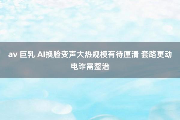 av 巨乳 AI换脸变声大热规模有待厘清 套路更动电诈需整治