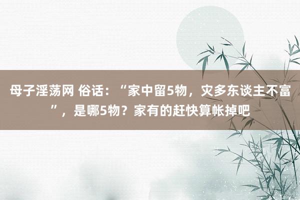 母子淫荡网 俗话：“家中留5物，灾多东谈主不富”，是哪5物？家有的赶快算帐掉吧