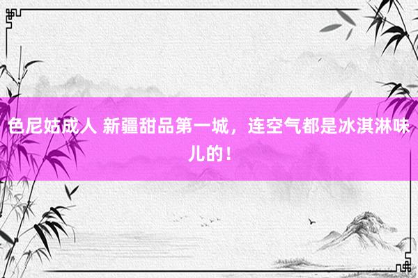 色尼姑成人 新疆甜品第一城，连空气都是冰淇淋味儿的！