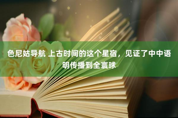 色尼姑导航 上古时间的这个星宿，见证了中中语明传播到全寰球
