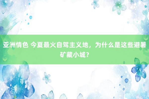 亚洲情色 今夏最火自驾主义地，为什么是这些避暑矿藏小城？