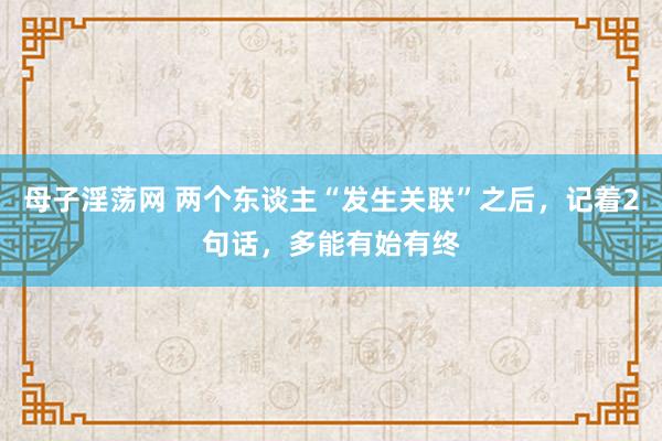 母子淫荡网 两个东谈主“发生关联”之后，记着2句话，多能有始有终