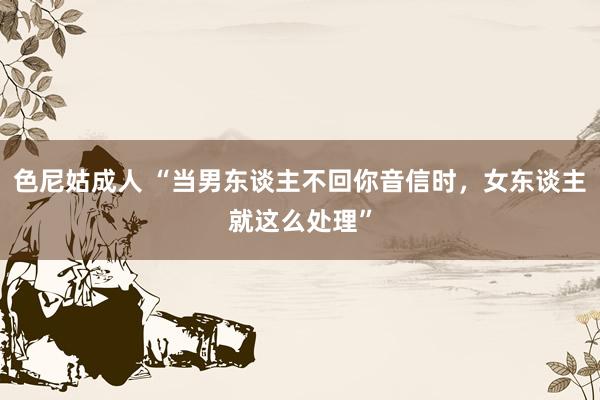 色尼姑成人 “当男东谈主不回你音信时，女东谈主就这么处理”