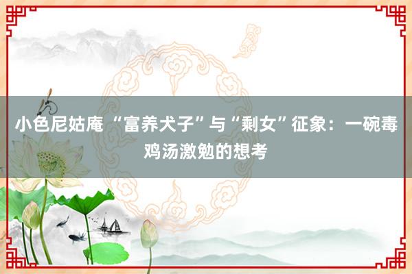 小色尼姑庵 “富养犬子”与“剩女”征象：一碗毒鸡汤激勉的想考