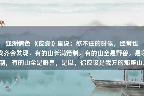 亚洲情色 《皮囊》里说：熬不住的时候，经常也想找个靠山，然而若何找齐会发现，有的山长满箝制，有的山全是野兽，是以，你应该是我方的那座山。