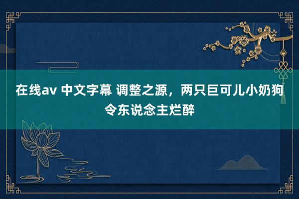在线av 中文字幕 调整之源，两只巨可儿小奶狗令东说念主烂醉