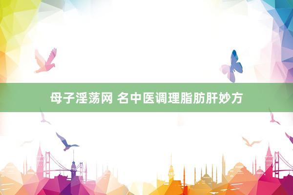 母子淫荡网 名中医调理脂肪肝妙方