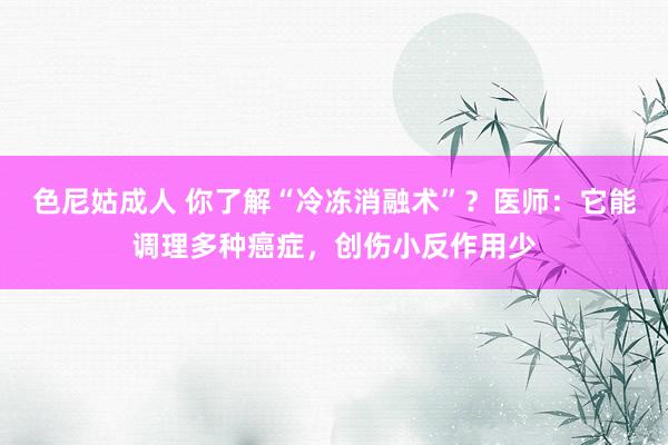 色尼姑成人 你了解“冷冻消融术”？医师：它能调理多种癌症，创伤小反作用少
