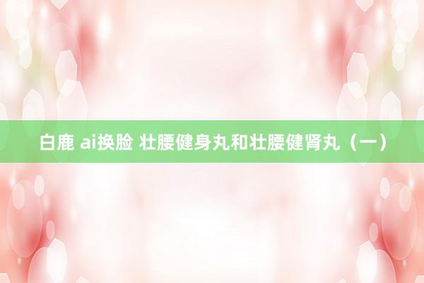 白鹿 ai换脸 壮腰健身丸和壮腰健肾丸（一）