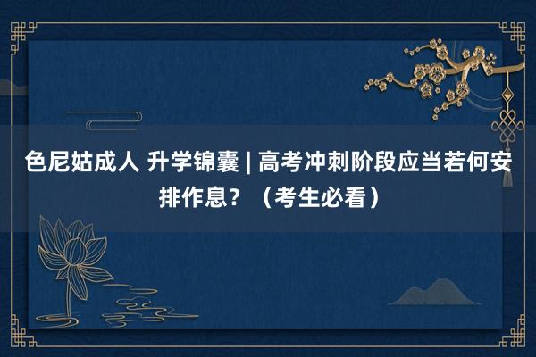 色尼姑成人 升学锦囊 | 高考冲刺阶段应当若何安排作息？（考生必看）