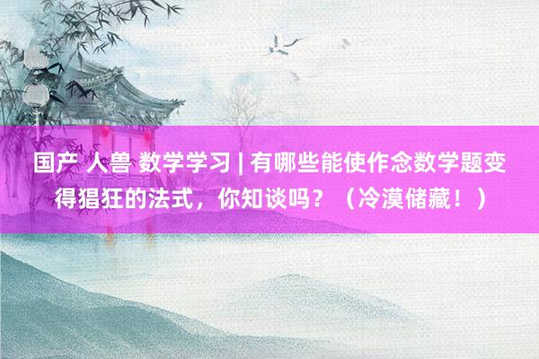 国产 人兽 数学学习 | 有哪些能使作念数学题变得猖狂的法式，你知谈吗？（冷漠储藏！）