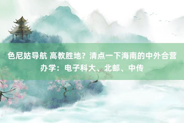 色尼姑导航 高教胜地？清点一下海南的中外合营办学：电子科大、北邮、中传