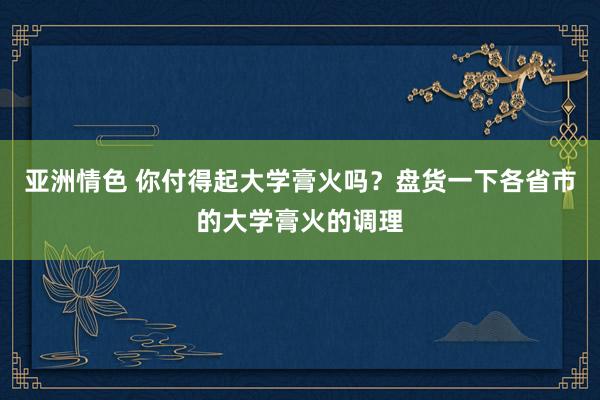 亚洲情色 你付得起大学膏火吗？盘货一下各省市的大学膏火的调理
