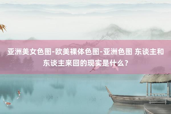 亚洲美女色图-欧美裸体色图-亚洲色图 东谈主和东谈主来回的现实是什么？