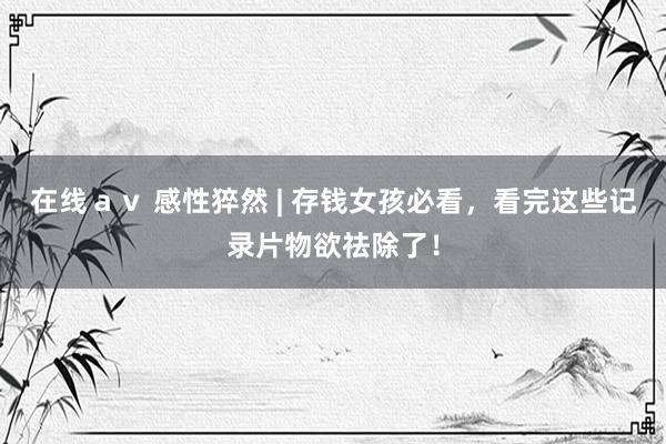 在线ａｖ 感性猝然 | 存钱女孩必看，看完这些记录片物欲祛除了！