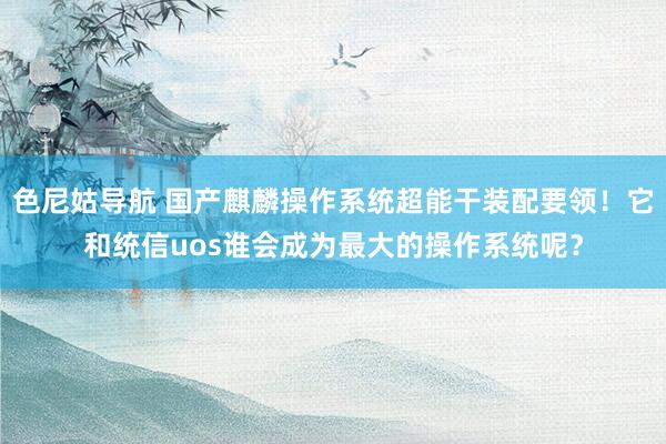 色尼姑导航 国产麒麟操作系统超能干装配要领！它和统信uos谁会成为最大的操作系统呢？