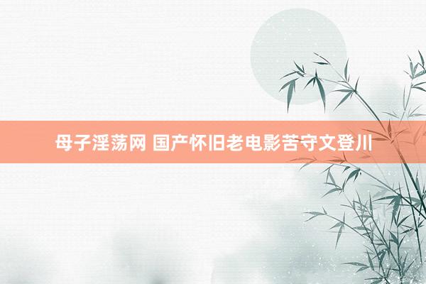 母子淫荡网 国产怀旧老电影苦守文登川