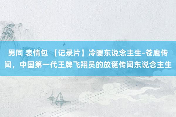 男同 表情包 【记录片】冷暖东说念主生-苍鹰传闻，中国第一代王牌飞翔员的放诞传闻东说念主生