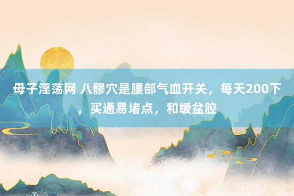 母子淫荡网 八髎穴是腰部气血开关，每天200下，买通易堵点，和缓盆腔