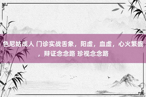 色尼姑成人 门诊实战舌象，阳虚，血虚，心火繁盛，辩证念念路 珍视念念路