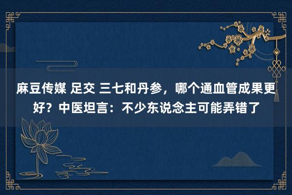 麻豆传媒 足交 三七和丹参，哪个通血管成果更好？中医坦言：不少东说念主可能弄错了