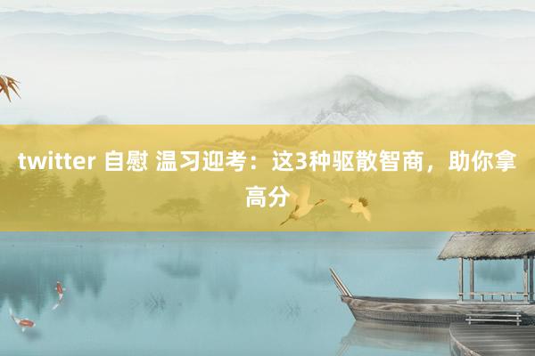 twitter 自慰 温习迎考：这3种驱散智商，助你拿高分