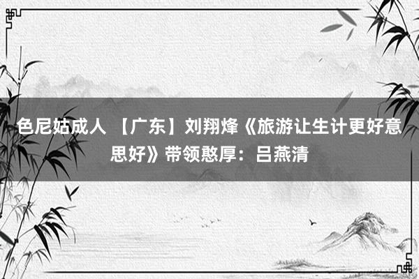 色尼姑成人 【广东】刘翔烽《旅游让生计更好意思好》带领憨厚：吕燕清