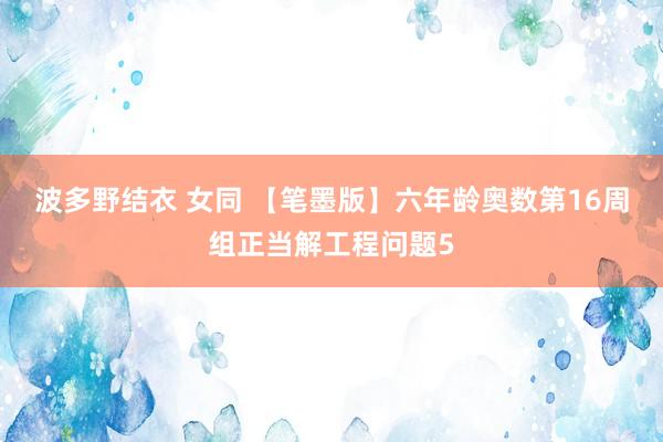 波多野结衣 女同 【笔墨版】六年龄奥数第16周组正当解工程问题5