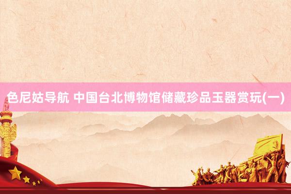 色尼姑导航 中国台北博物馆储藏珍品玉器赏玩(一)