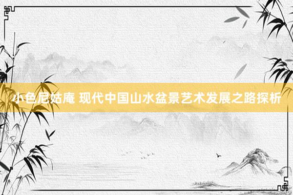 小色尼姑庵 现代中国山水盆景艺术发展之路探析