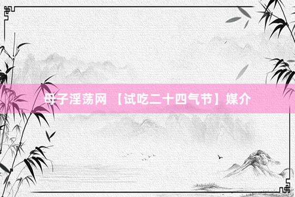 母子淫荡网 【试吃二十四气节】媒介