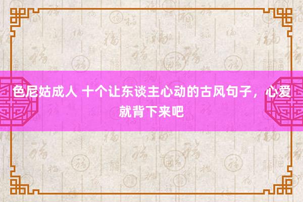 色尼姑成人 十个让东谈主心动的古风句子，心爱就背下来吧