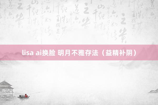 lisa ai换脸 明月不雅存法（益精补阴）
