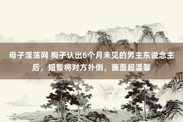 母子淫荡网 狗子认出6个月未见的男主东说念主后，短暂将对方扑倒，画面超温馨