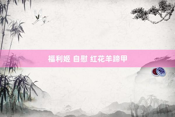 福利姬 自慰 红花羊蹄甲