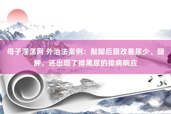 母子淫荡网 外治法案例：敲脚后跟改善尿少、腿肿，还出现了排黑尿的排病响应