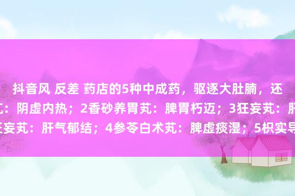抖音风 反差 药店的5种中成药，驱逐大肚腩，还你小蛮腰：1杞菊地黄芄：阴虚内热；2香砂养胃芄：脾胃朽迈；3狂妄芄：肝气郁结；4参苓白术芄：脾虚痰湿；5枳实导滞芄：胃肠干冷