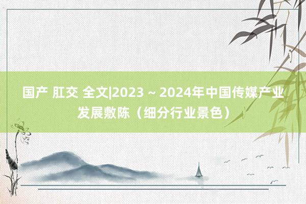 国产 肛交 全文|2023 ~ 2024年中国传媒产业发展敷陈（细分行业景色）