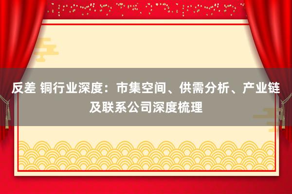 反差 铜行业深度：市集空间、供需分析、产业链及联系公司深度梳理