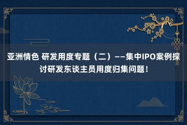 亚洲情色 研发用度专题（二）——集中IPO案例探讨研发东谈主员用度归集问题！