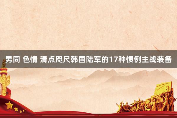 男同 色情 清点咫尺韩国陆军的17种惯例主战装备