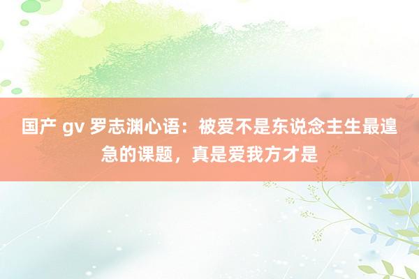 国产 gv 罗志渊心语：被爱不是东说念主生最遑急的课题，真是爱我方才是