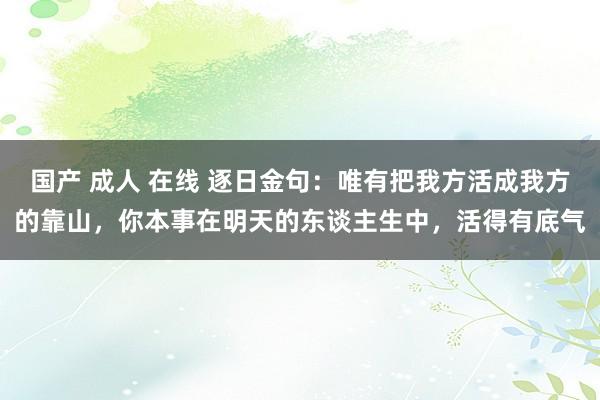 国产 成人 在线 逐日金句：唯有把我方活成我方的靠山，你本事在明天的东谈主生中，活得有底气