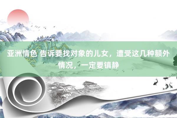 亚洲情色 告诉要找对象的儿女，遭受这几种额外情况，一定要镇静