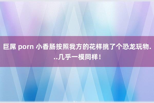 巨屌 porn 小香肠按照我方的花样挑了个恐龙玩物...几乎一模同样！