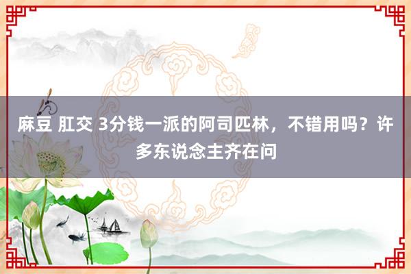 麻豆 肛交 3分钱一派的阿司匹林，不错用吗？许多东说念主齐在问