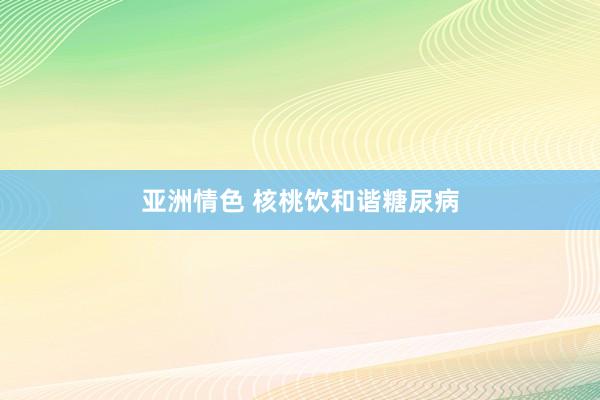 亚洲情色 核桃饮和谐糖尿病