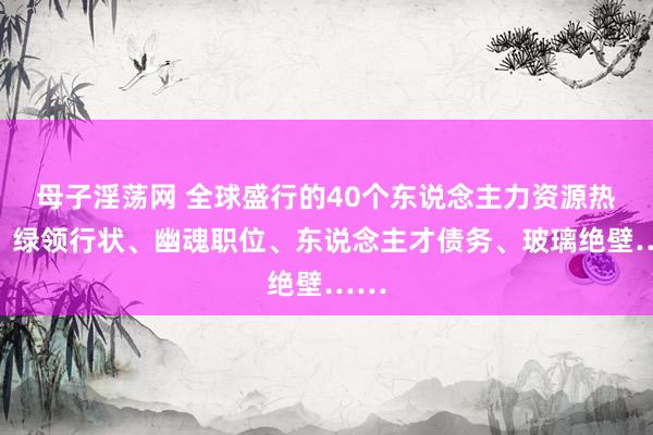 母子淫荡网 全球盛行的40个东说念主力资源热词：绿领行状、幽魂职位、东说念主才债务、玻璃绝壁……
